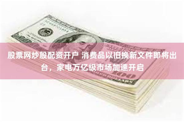 股票网炒股配资开户 消费品以旧换新文件即将出台，家电万亿级市场加速开启